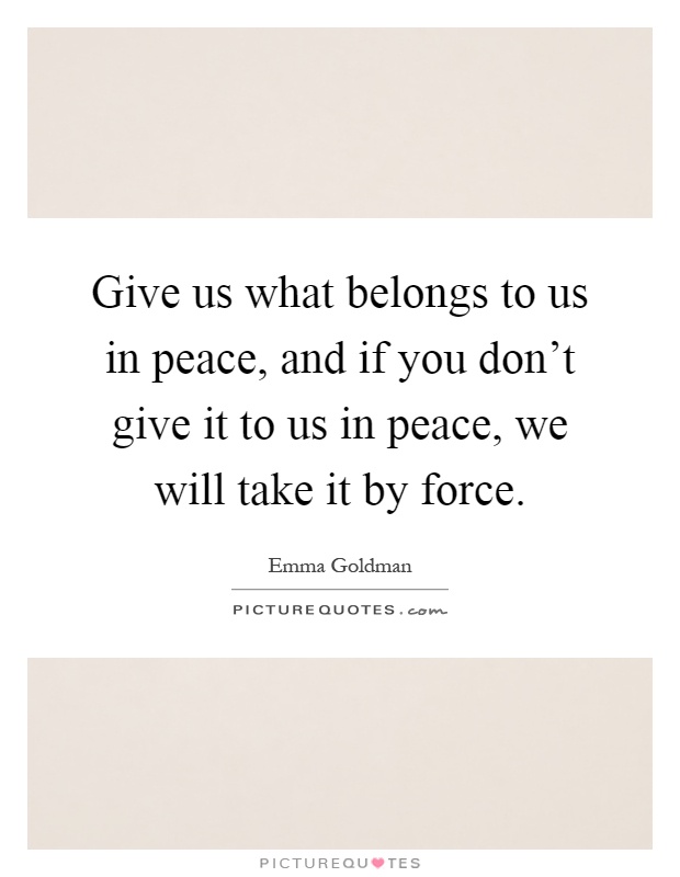 Give us what belongs to us in peace, and if you don't give it to us in peace, we will take it by force Picture Quote #1