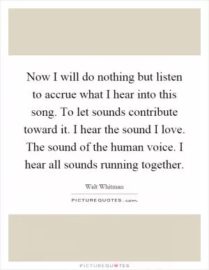 Now I will do nothing but listen to accrue what I hear into this song. To let sounds contribute toward it. I hear the sound I love. The sound of the human voice. I hear all sounds running together Picture Quote #1