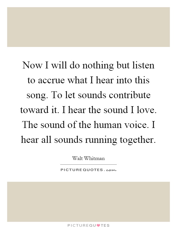 Now I will do nothing but listen to accrue what I hear into this song. To let sounds contribute toward it. I hear the sound I love. The sound of the human voice. I hear all sounds running together Picture Quote #1