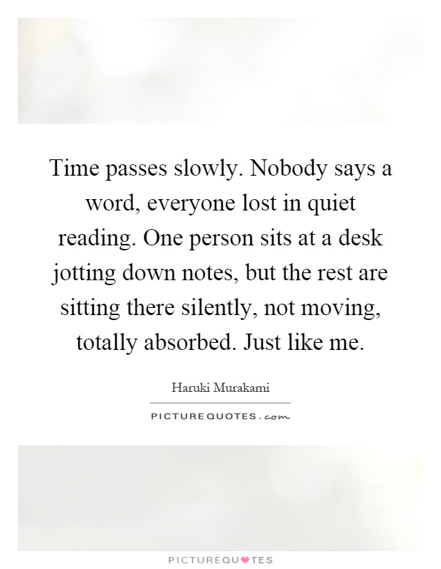 Time passes slowly. Nobody says a word, everyone lost in quiet reading. One person sits at a desk jotting down notes, but the rest are sitting there silently, not moving, totally absorbed. Just like me Picture Quote #1