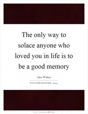 The only way to solace anyone who loved you in life is to be a good memory Picture Quote #1