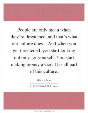 People are only mean when they’re threatened, and that’s what our culture does... And when you get threatened, you start looking out only for yourself. You start making money a God. It is all part of this culture Picture Quote #1