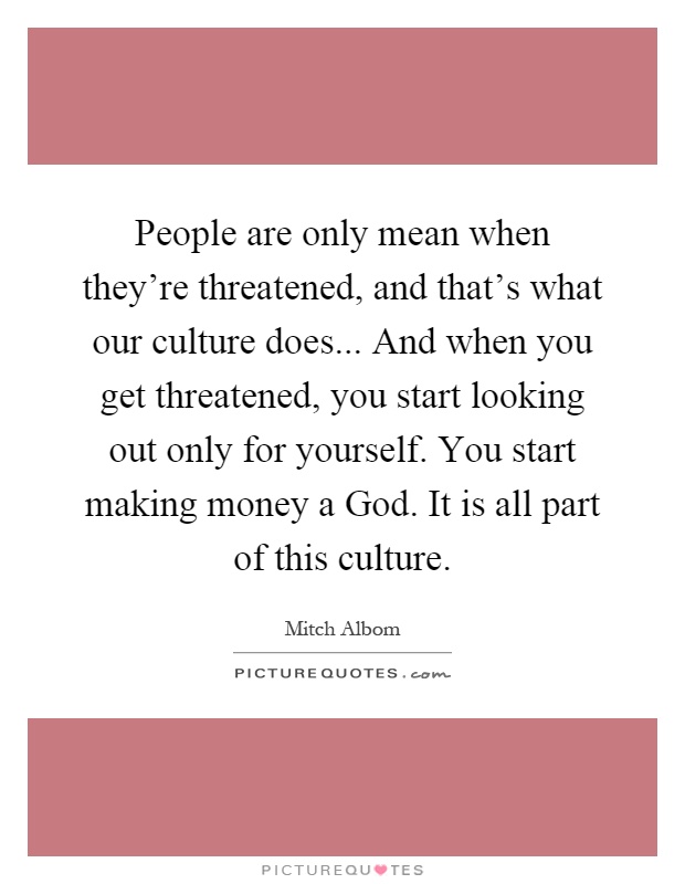People are only mean when they're threatened, and that's what our culture does... And when you get threatened, you start looking out only for yourself. You start making money a God. It is all part of this culture Picture Quote #1