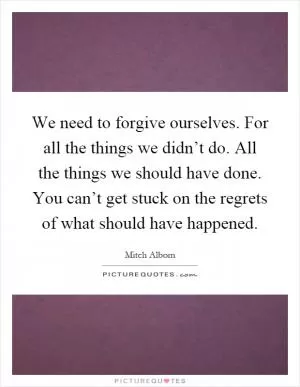 We need to forgive ourselves. For all the things we didn’t do. All the things we should have done. You can’t get stuck on the regrets of what should have happened Picture Quote #1