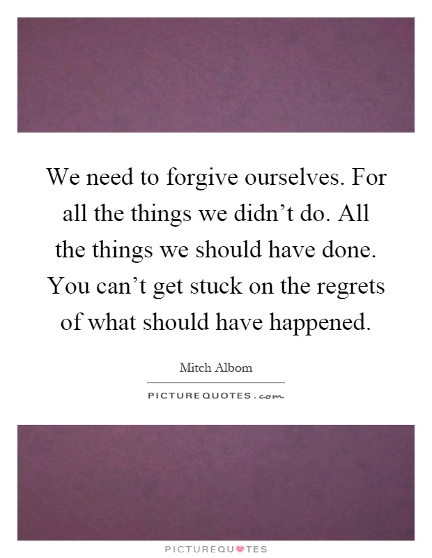 We need to forgive ourselves. For all the things we didn't do. All the things we should have done. You can't get stuck on the regrets of what should have happened Picture Quote #1