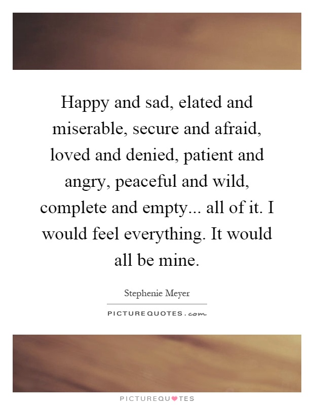 Happy and sad, elated and miserable, secure and afraid, loved and denied, patient and angry, peaceful and wild, complete and empty... all of it. I would feel everything. It would all be mine Picture Quote #1