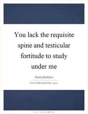 You lack the requisite spine and testicular fortitude to study under me Picture Quote #1