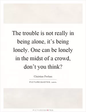 The trouble is not really in being alone, it’s being lonely. One can be lonely in the midst of a crowd, don’t you think? Picture Quote #1