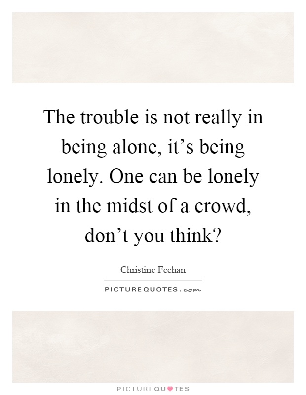 The trouble is not really in being alone, it's being lonely. One can be lonely in the midst of a crowd, don't you think? Picture Quote #1