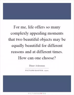 For me, life offers so many complexly appealing moments that two beautiful objects may be equally beautiful for different reasons and at different times. How can one choose? Picture Quote #1