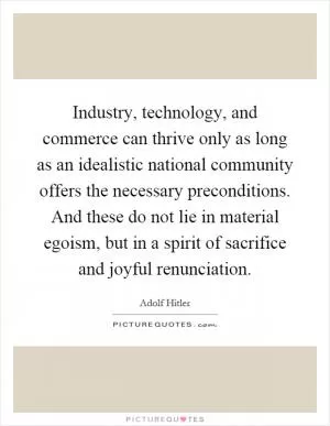 Industry, technology, and commerce can thrive only as long as an idealistic national community offers the necessary preconditions. And these do not lie in material egoism, but in a spirit of sacrifice and joyful renunciation Picture Quote #1