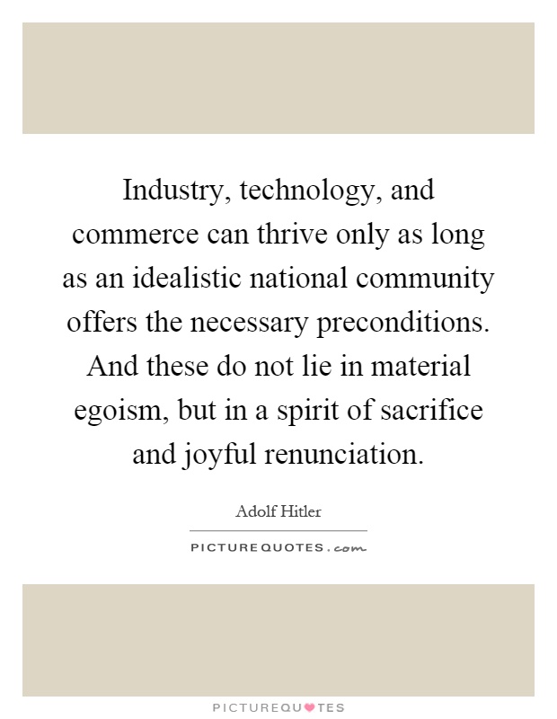 Industry, technology, and commerce can thrive only as long as an idealistic national community offers the necessary preconditions. And these do not lie in material egoism, but in a spirit of sacrifice and joyful renunciation Picture Quote #1