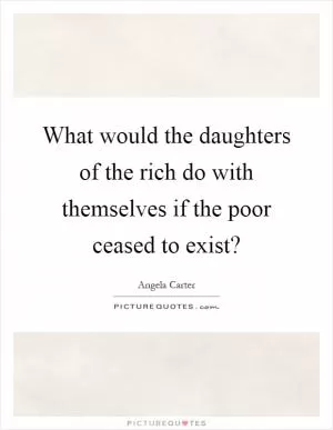 What would the daughters of the rich do with themselves if the poor ceased to exist? Picture Quote #1