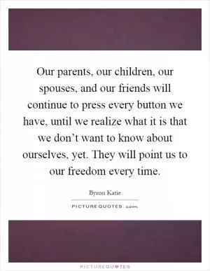 Our parents, our children, our spouses, and our friends will continue to press every button we have, until we realize what it is that we don’t want to know about ourselves, yet. They will point us to our freedom every time Picture Quote #1