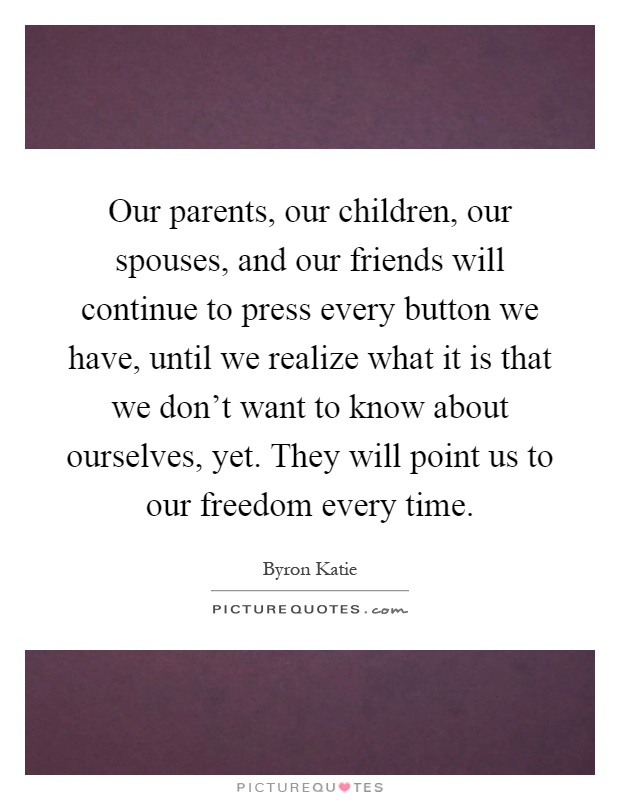 Our parents, our children, our spouses, and our friends will continue to press every button we have, until we realize what it is that we don't want to know about ourselves, yet. They will point us to our freedom every time Picture Quote #1