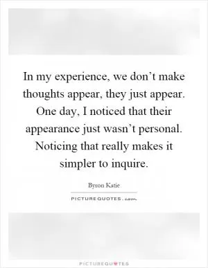 In my experience, we don’t make thoughts appear, they just appear. One day, I noticed that their appearance just wasn’t personal. Noticing that really makes it simpler to inquire Picture Quote #1