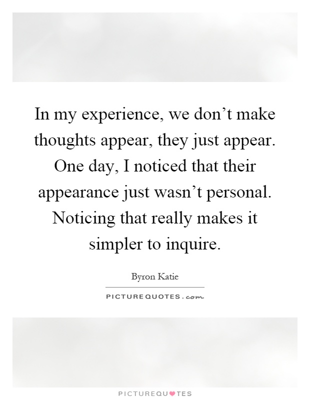 In my experience, we don't make thoughts appear, they just appear. One day, I noticed that their appearance just wasn't personal. Noticing that really makes it simpler to inquire Picture Quote #1