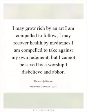 I may grow rich by an art I am compelled to follow; I may recover health by medicines I am compelled to take against my own judgment; but I cannot be saved by a worship I disbelieve and abhor Picture Quote #1