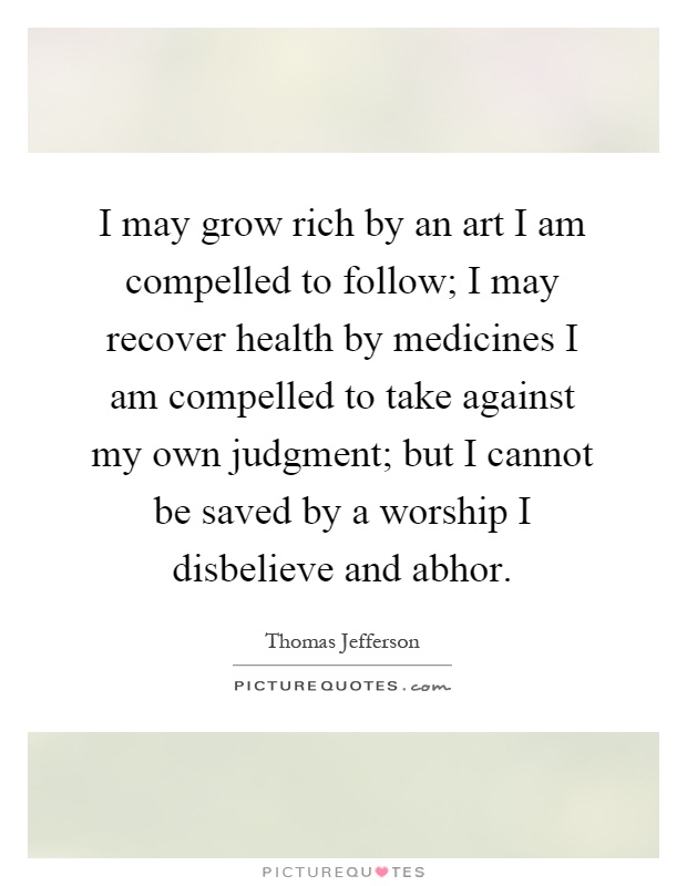 I may grow rich by an art I am compelled to follow; I may recover health by medicines I am compelled to take against my own judgment; but I cannot be saved by a worship I disbelieve and abhor Picture Quote #1