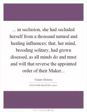 ... in seclusion, she had secluded herself from a thousand natural and healing influences; that, her mind, brooding solitary, had grown diseased, as all minds do and must and will that reverse the appointed order of their Maker Picture Quote #1