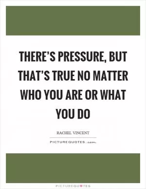 There’s pressure, but that’s true no matter who you are or what you do Picture Quote #1