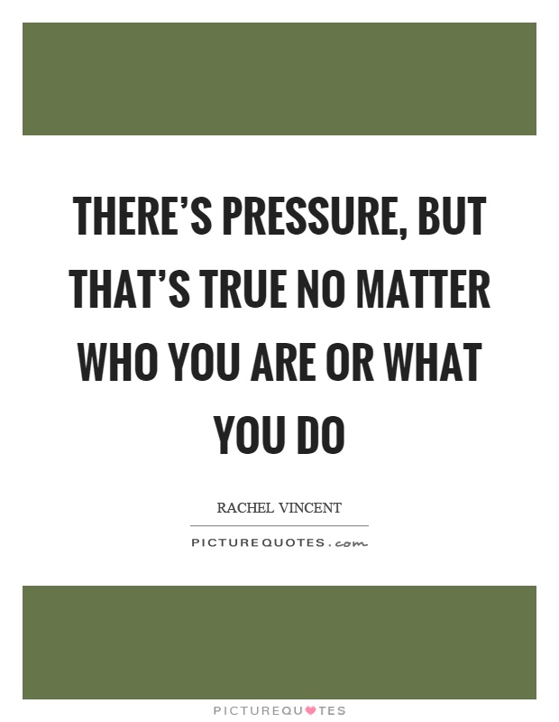 There's pressure, but that's true no matter who you are or what you do Picture Quote #1