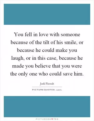 You fell in love with someone because of the tilt of his smile, or because he could make you laugh, or in this case, because he made you believe that you were the only one who could save him Picture Quote #1