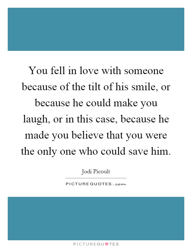 You fell in love with someone because of the tilt of his smile, or because he could make you laugh, or in this case, because he made you believe that you were the only one who could save him Picture Quote #1