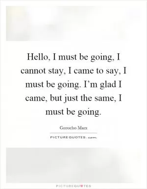 Hello, I must be going, I cannot stay, I came to say, I must be going. I’m glad I came, but just the same, I must be going Picture Quote #1