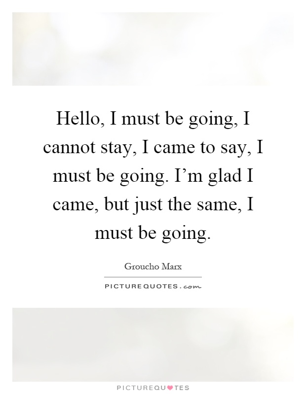 Hello, I must be going, I cannot stay, I came to say, I must be going. I'm glad I came, but just the same, I must be going Picture Quote #1