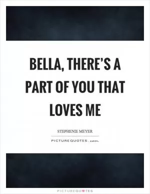 Bella, there’s a part of you that loves me Picture Quote #1