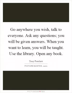 Go anywhere you wish, talk to everyone. Ask any questions; you will be given answers. When you want to learn, you will be taught. Use the library. Open any book Picture Quote #1