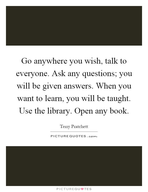 Go anywhere you wish, talk to everyone. Ask any questions; you will be given answers. When you want to learn, you will be taught. Use the library. Open any book Picture Quote #1