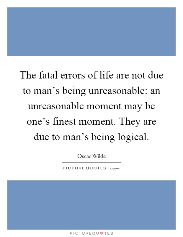 The fatal errors of life are not due to man's being unreasonable: an unreasonable moment may be one's finest moment. They are due to man's being logical Picture Quote #1
