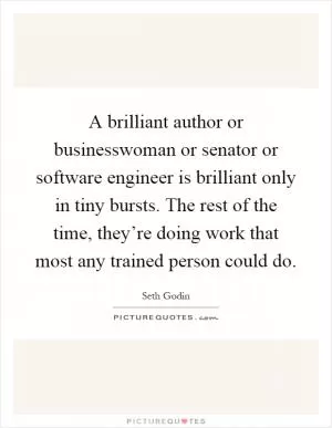A brilliant author or businesswoman or senator or software engineer is brilliant only in tiny bursts. The rest of the time, they’re doing work that most any trained person could do Picture Quote #1