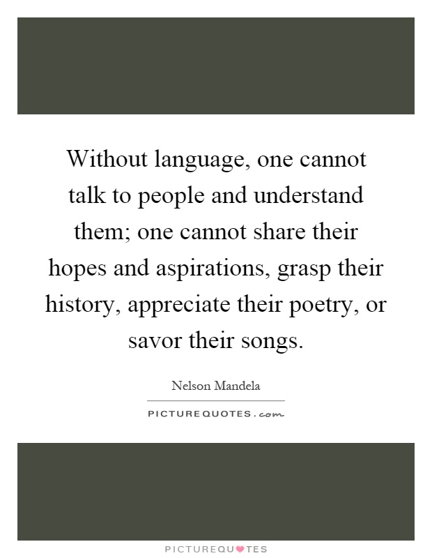 Without language, one cannot talk to people and understand them; one cannot share their hopes and aspirations, grasp their history, appreciate their poetry, or savor their songs Picture Quote #1
