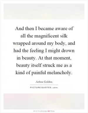 And then I became aware of all the magnificent silk wrapped around my body, and had the feeling I might drown in beauty. At that moment, beauty itself struck me as a kind of painful melancholy Picture Quote #1