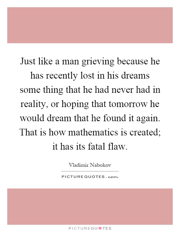 Just like a man grieving because he has recently lost in his dreams some thing that he had never had in reality, or hoping that tomorrow he would dream that he found it again. That is how mathematics is created; it has its fatal flaw Picture Quote #1