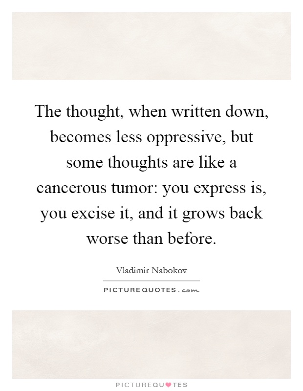 The thought, when written down, becomes less oppressive, but some thoughts are like a cancerous tumor: you express is, you excise it, and it grows back worse than before Picture Quote #1