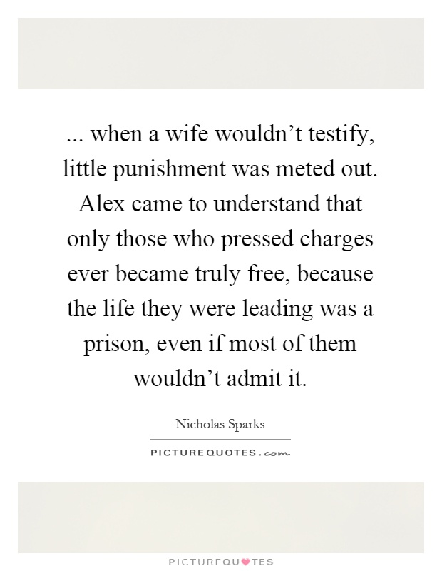 ... when a wife wouldn't testify, little punishment was meted out. Alex came to understand that only those who pressed charges ever became truly free, because the life they were leading was a prison, even if most of them wouldn't admit it Picture Quote #1