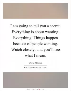 I am going to tell you a secret. Everything is about wanting. Everything. Things happen because of people wanting. Watch closely, and you’ll see what I mean Picture Quote #1