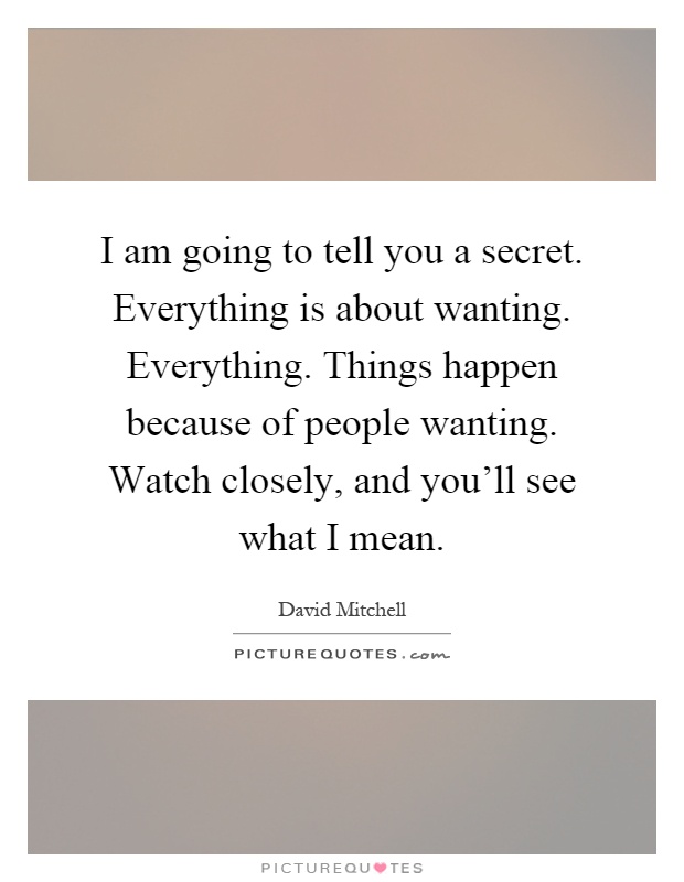 I am going to tell you a secret. Everything is about wanting. Everything. Things happen because of people wanting. Watch closely, and you'll see what I mean Picture Quote #1