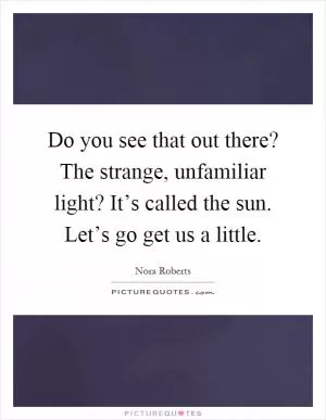 Do you see that out there? The strange, unfamiliar light? It’s called the sun. Let’s go get us a little Picture Quote #1