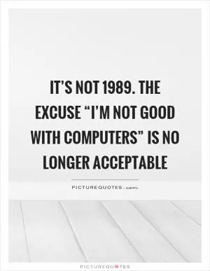 It’s not 1989. The excuse “I’m not good with computers” is no longer acceptable Picture Quote #1