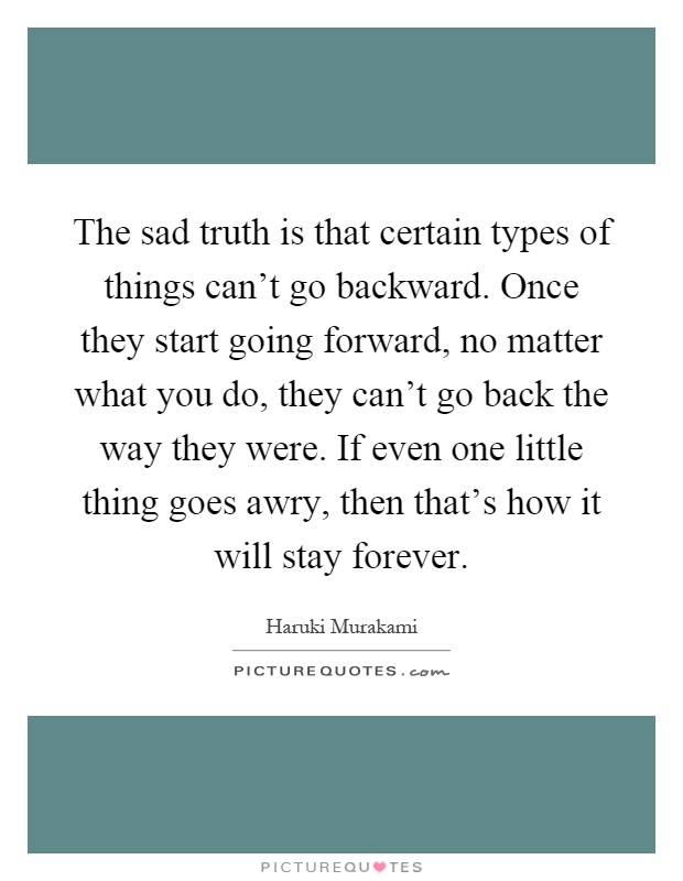 The sad truth is that certain types of things can't go backward. Once they start going forward, no matter what you do, they can't go back the way they were. If even one little thing goes awry, then that's how it will stay forever Picture Quote #1