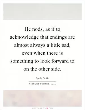He nods, as if to acknowledge that endings are almost always a little sad, even when there is something to look forward to on the other side Picture Quote #1