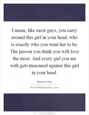 I mean, like most guys, you carry around this girl in your head, who is exactly who you want her to be. The person you think you will love the most. And every girl you are with gets measured against this girl in your head Picture Quote #1