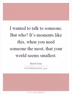 I wanted to talk to someone. But who? It’s moments like this, when you need someone the most, that your world seems smallest Picture Quote #1