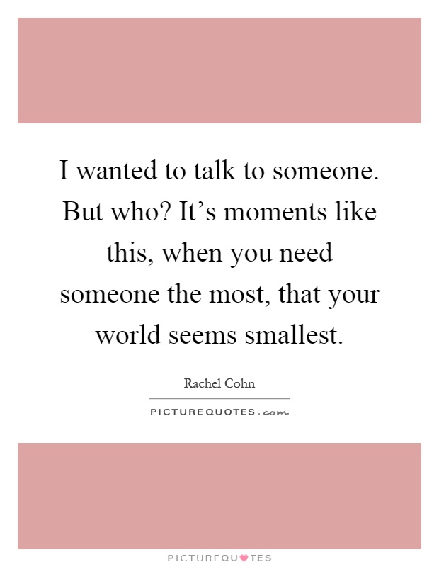 I wanted to talk to someone. But who? It's moments like this, when you need someone the most, that your world seems smallest Picture Quote #1