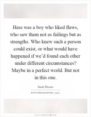 Here was a boy who liked flaws, who saw them not as failings but as strengths. Who knew such a person could exist, or what would have happened if we’d found each other under different circumstances? Maybe in a perfect world. But not in this one Picture Quote #1